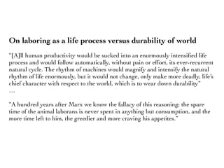 On laboring as a life process versus durability of world
“[A]ll human productivity would be sucked into an enormously intensiﬁed life
process and would follow automatically, without pain or effort, its ever-recurrent
natural cycle. The rhythm of machines would magnify and intensify the natural
rhythm of life enormously, but it would not change, only make more deadly, life’s
chief character with respect to the world, which is to wear down durability”
…
“A hundred years after Marx we know the fallacy of this reasoning; the spare
time of the animal laborans is never spent in anything but consumption, and the
more time left to him, the greedier and more craving his appetites.”
 