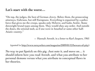 Let’s start with the worst…
“On top, the judges, the best of German Jewry. Below them, the prosecuting
attorneys, Galicians, but still Europeans. Everything is organized by a police
force that gives me the creeps, speaks only Hebrew, and looks Arabic. Some
downright brutal types among them. They would obey any order. And outside
the doors, the oriental mob, as if one were in Istanbul or some other half-
Asiatic country.”
— Hannah Arendt, in a letter to Karl Jaspers, 1961
(quoted in http://www.newyorker.com/magazine/2009/01/12/beware-of-pity)
No way to put lipstick on this pig. Just note it, and move on… it
should inform how you read Arendt, and what you attribute to her
personal demons versus what you attribute to conceptual ﬂaws in
her theories.
 