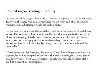 On making as creating durability
“Moreover, while usage is bound to use up these objects, this end is not their
destiny in the same way as destruction is the inherent end of all things for
consumption. What usage wears out is durability.”
“From this viewpoint, the things of the world have the function of stabilizing
human life, and their objectivity lies in the fact that—in contradiction to the
Heraclitean saying that the same man can never enter the same stream—
men, their ever-changing nature notwithstanding, can retrieve their
sameness, that is, their identity, by being related to the same chair and the
same table.”
“If one construes, for instance, the nature of use objects in terms of wearing
apparel, he will be tempted to conclude that use is nothing but consumption
at a slower pace…[but]…destruction, though unavoidable, is incidental to
use but inherent in consumption.”
 