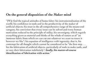On the general disposition of the Maker mind
“[W]e ﬁnd the typical attitudes of homo faber: his instrumentalization of the
world, his conﬁdence in tools and in the productivity of the maker of
artiﬁcial objects; his trust in the all-comprehensive range of the means-end
category, his conviction that every issue can be solved and every human
motivation reduced to the principle of utility; his sovereignty, which regards
everything given as material and thinks of the whole of nature as of “an
immense fabric from which we can cut out whatever we want to resew it
however we like”; his equation of intelligence with ingenuity, that is, his
contempt for all thought which cannot be considered to be “the ﬁrst step . . .
for the fabrication of artiﬁcial objects, particularly of tools to make tools, and
to vary their fabrication indeﬁnitely”; ﬁnally, his matter-of-course
identiﬁcation of fabrication with action.”
 