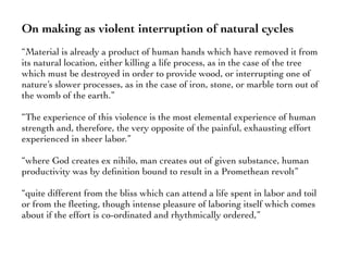 On making as violent interruption of natural cycles
“Material is already a product of human hands which have removed it from
its natural location, either killing a life process, as in the case of the tree
which must be destroyed in order to provide wood, or interrupting one of
nature’s slower processes, as in the case of iron, stone, or marble torn out of
the womb of the earth.”
“The experience of this violence is the most elemental experience of human
strength and, therefore, the very opposite of the painful, exhausting effort
experienced in sheer labor.”
“where God creates ex nihilo, man creates out of given substance, human
productivity was by deﬁnition bound to result in a Promethean revolt”
“quite different from the bliss which can attend a life spent in labor and toil
or from the ﬂeeting, though intense pleasure of laboring itself which comes
about if the effort is co-ordinated and rhythmically ordered,”
 