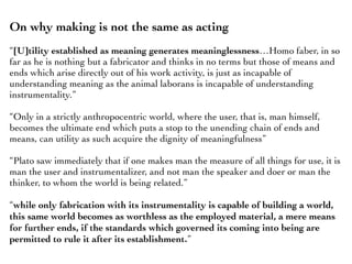 On why making is not the same as acting
“[U]tility established as meaning generates meaninglessness…Homo faber, in so
far as he is nothing but a fabricator and thinks in no terms but those of means and
ends which arise directly out of his work activity, is just as incapable of
understanding meaning as the animal laborans is incapable of understanding
instrumentality.”
“Only in a strictly anthropocentric world, where the user, that is, man himself,
becomes the ultimate end which puts a stop to the unending chain of ends and
means, can utility as such acquire the dignity of meaningfulness”
“Plato saw immediately that if one makes man the measure of all things for use, it is
man the user and instrumentalizer, and not man the speaker and doer or man the
thinker, to whom the world is being related.”
“while only fabrication with its instrumentality is capable of building a world,
this same world becomes as worthless as the employed material, a mere means
for further ends, if the standards which governed its coming into being are
permitted to rule it after its establishment.”
 