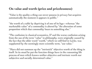 On value and worth (price and pricelessness)
“Value is the quality a thing can never possess in privacy but acquires
automatically the moment it appears in public.”
“the worth of a table by depriving it of one of its legs—whereas “the
marketable value” of a commodity is altered by “the alteration of some
proportion which that commodity bears to something else.”
“The confusion in classical economics, 37 and the worse confusion arising
from the use of the term “value” in philosophy, were originally caused by
the fact that the older word “worth,” which we still ﬁnd in Locke, was
supplanted by the seemingly more scientiﬁc term, “use value.”
“Marx did not summon up the “intrinsick” objective worth of the thing in
itself. In its stead he put the function things have in the consuming life
process of men which knows neither objective and intrinsic worth nor
subjective and socially determined value.”
 