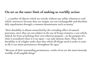 On art as the outer limit of making as worldly action
“…a number of objects which are strictly without any utility whatsoever and
which, moreover, because they are unique, are not exchangeable and therefore
defy equalization through a common denominator such as money”
“their durability is almost untouched by the corroding effect of natural
processes, since they are not subject to the use of living creatures, a use which,
indeed, far from actualizing their own inherent purpose—as the purpose of a
chair is actualized when it is sat upon—can only destroy them. Thus, their
durability is of a higher order than that which all things need in order to exist
at all; it can attain permanence throughout the ages.”
“Because of their outstanding permanence, works of art are the most intensely
worldly of all tangible things”
 