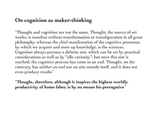 On cognition as maker-thinking
“Thought and cognition are not the same. Thought, the source of art
works, is manifest without transformation or transﬁguration in all great
philosophy, whereas the chief manifestation of the cognitive processes,
by which we acquire and store up knowledge, is the sciences.
Cognition always pursues a deﬁnite aim, which can be set by practical
considerations as well as by “idle curiosity”; but once this aim is
reached, the cognitive process has come to an end. Thought, on the
contrary, has neither an end nor an aim outside itself, and it does not
even produce results”
“Thought, therefore, although it inspires the highest worldly
productivity of homo faber, is by no means his prerogative”
 