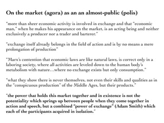 On the market (agora) as an an almost-public (polis)
“more than sheer economic activity is involved in exchange and that “economic
man,” when he makes his appearance on the market, is an acting being and neither
exclusively a producer nor a trader and barterer.”
“exchange itself already belongs in the ﬁeld of action and is by no means a mere
prolongation of production”
“Marx’s contention that economic laws are like natural laws, is correct only in a
laboring society, where all activities are leveled down to the human body’s
metabolism with nature…where no exchange exists but only consumption.”
“what they show there is never themselves, not even their skills and qualities as in
the “conspicuous production” of the Middle Ages, but their products.”
“the power that holds this market together and in existence is not the
potentiality which springs up between people when they come together in
action and speech, but a combined “power of exchange” (Adam Smith) which
each of the participants acquired in isolation.”
 