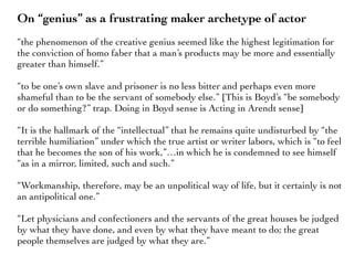 On “genius” as a frustrating maker archetype of actor
“the phenomenon of the creative genius seemed like the highest legitimation for
the conviction of homo faber that a man’s products may be more and essentially
greater than himself.”
“to be one’s own slave and prisoner is no less bitter and perhaps even more
shameful than to be the servant of somebody else.” [This is Boyd’s “be somebody
or do something?” trap. Doing in Boyd sense is Acting in Arendt sense]
“It is the hallmark of the “intellectual” that he remains quite undisturbed by “the
terrible humiliation” under which the true artist or writer labors, which is “to feel
that he becomes the son of his work,”…in which he is condemned to see himself
“as in a mirror, limited, such and such.”
“Workmanship, therefore, may be an unpolitical way of life, but it certainly is not
an antipolitical one.”
“Let physicians and confectioners and the servants of the great houses be judged
by what they have done, and even by what they have meant to do; the great
people themselves are judged by what they are.”
 
