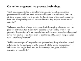 On action as generative process beginnings
“the human capacity for action, for beginning new and spontaneous
processes which without men never would come into existence, into an
attitude toward nature which up to the latest stage of the modern age had
been one of exploring natural laws and fabricating objects out of natural
material.”
“Whereas men have always been capable of destroying whatever was the
product of human hands and have become capable today even of the
potential destruction of what man did not make— men never have been and
never will be able to undo or even to control reliably any of the processes
they start through action.”
“While the strength of the production process is entirely absorbed in and
exhausted by the end product, the strength of the action process is never
exhausted in a single deed but, on the contrary, can grow while its
consequences multiply;”
 