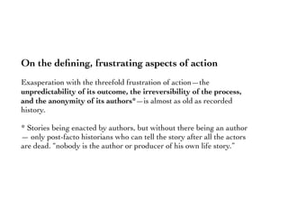 On the deﬁning, frustrating aspects of action
Exasperation with the threefold frustration of action—the
unpredictability of its outcome, the irreversibility of the process,
and the anonymity of its authors*—is almost as old as recorded
history.
* Stories being enacted by authors, but without there being an author
— only post-facto historians who can tell the story after all the actors
are dead. “nobody is the author or producer of his own life story.”
 