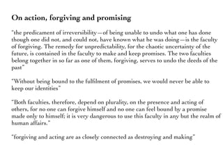 On action, forgiving and promising
“the predicament of irreversibility—of being unable to undo what one has done
though one did not, and could not, have known what he was doing—is the faculty
of forgiving. The remedy for unpredictability, for the chaotic uncertainty of the
future, is contained in the faculty to make and keep promises. The two faculties
belong together in so far as one of them, forgiving, serves to undo the deeds of the
past”
“Without being bound to the fulﬁlment of promises, we would never be able to
keep our identities”
“Both faculties, therefore, depend on plurality, on the presence and acting of
others, for no one can forgive himself and no one can feel bound by a promise
made only to himself; it is very dangerous to use this faculty in any but the realm of
human affairs.”
“forgiving and acting are as closely connected as destroying and making”
 
