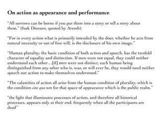 On action as appearance and performance
“All sorrows can be borne if you put them into a story or tell a story about
them.” (Isak Dinesen, quoted by Arendt)
“For in every action what is primarily intended by the doer, whether he acts from
natural necessity or out of free will, is the disclosure of his own image.”
“Human plurality, the basic condition of both action and speech, has the twofold
character of equality and distinction. If men were not equal, they could neither
understand each other…[if] men were not distinct, each human being
distinguished from any other who is, was, or will ever be, they would need neither
speech nor action to make themselves understood.”
“The calamities of action all arise from the human condition of plurality, which is
the condition sine qua non for that space of appearance which is the public realm.”
“the light that illuminates processes of action, and therefore all historical
processes, appears only at their end, frequently when all the participants are
dead”
 