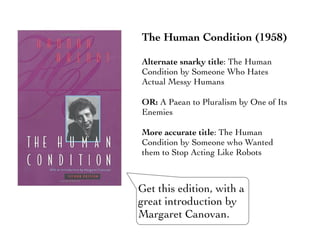 The Human Condition (1958)
Alternate snarky title: The Human
Condition by Someone Who Hates
Actual Messy Humans
OR: A Paean to Pluralism by One of Its
Enemies
More accurate title: The Human
Condition by Someone who Wanted
them to Stop Acting Like Robots
Get this edition, with a
great introduction by
Margaret Canovan.
 