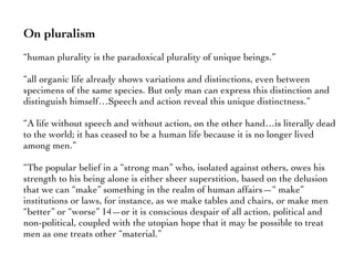On pluralism
“human plurality is the paradoxical plurality of unique beings.”
“all organic life already shows variations and distinctions, even between
specimens of the same species. But only man can express this distinction and
distinguish himself…Speech and action reveal this unique distinctness.”
“A life without speech and without action, on the other hand…is literally dead
to the world; it has ceased to be a human life because it is no longer lived
among men.”
“The popular belief in a “strong man” who, isolated against others, owes his
strength to his being alone is either sheer superstition, based on the delusion
that we can “make” something in the realm of human affairs—“ make”
institutions or laws, for instance, as we make tables and chairs, or make men
“better” or “worse” 14—or it is conscious despair of all action, political and
non-political, coupled with the utopian hope that it may be possible to treat
men as one treats other “material.”
 