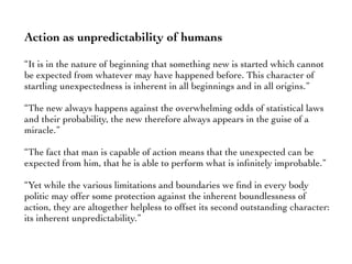Action as unpredictability of humans
“It is in the nature of beginning that something new is started which cannot
be expected from whatever may have happened before. This character of
startling unexpectedness is inherent in all beginnings and in all origins.”
“The new always happens against the overwhelming odds of statistical laws
and their probability, the new therefore always appears in the guise of a
miracle.”
“The fact that man is capable of action means that the unexpected can be
expected from him, that he is able to perform what is inﬁnitely improbable.”
“Yet while the various limitations and boundaries we ﬁnd in every body
politic may offer some protection against the inherent boundlessness of
action, they are altogether helpless to offset its second outstanding character:
its inherent unpredictability.”
 