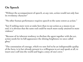 On Speech
“Without the accompaniment of speech, at any rate, action would not only lose
its revelatory character”
“No other human performance requires speech to the same extent as action.”
“but if nothing more were at stake here than to use action as a means to an
end, it is obvious that the same end could be much more easily attained in mute
violence”
“Because of its inherent tendency to disclose the agent together with the act,
action needs for its full appearance the shining brightness we once called
glory”
“The connotation of courage, which we now feel to be an indispensable quality
of the hero, is in fact already present in a willingness to act and speak at all, to
insert one’s self into the world and begin a story of one’s own.”
 