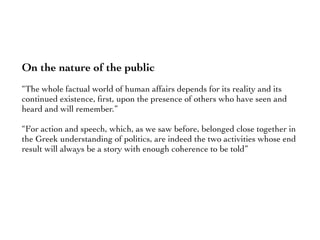 On the nature of the public
“The whole factual world of human affairs depends for its reality and its
continued existence, ﬁrst, upon the presence of others who have seen and
heard and will remember.”
“For action and speech, which, as we saw before, belonged close together in
the Greek understanding of politics, are indeed the two activities whose end
result will always be a story with enough coherence to be told”
 