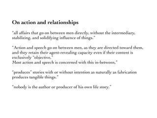 On action and relationships
“all affairs that go on between men directly, without the intermediary,
stabilizing, and solidifying inﬂuence of things.”
“Action and speech go on between men, as they are directed toward them,
and they retain their agent-revealing capacity even if their content is
exclusively “objective,”
Most action and speech is concerned with this in-between,”
“produces” stories with or without intention as naturally as fabrication
produces tangible things.”
“nobody is the author or producer of his own life story.”
 