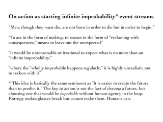 On action as starting inﬁnite improbability* event streams
“Men, though they must die, are not born in order to die but in order to begin.”
“To act in the form of making, to reason in the form of “reckoning with
consequences,” means to leave out the unexpected”
“it would be unreasonable or irrational to expect what is no more than an
“inﬁnite improbability.”
“where the “wholly improbable happens regularly,” it is highly unrealistic not
to reckon with it”
* This idea is basically the same sentiment as “it is easier to create the future
than to predict it.” The key to action is not the fact of choosing a future, but
choosing one that would be improbable without human agency in the loop.
Entropy makes glasses break but cannot make them. Humans can.
 