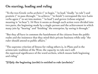 On starting, leading and ruling
“To the two Greek verbs archein (“ to begin,” “to lead,” ﬁnally “to rule”) and
prattein (“ to pass through,” “to achieve,” “to ﬁnish”) correspond the two Latin
verbs agere (“ to set into motion,” “to lead”) and gerere (whose original
meaning is “to bear”). 16 Here it seems as though each action were divided into
two parts, the beginning made by a single person and the achievement in which
many join by “bearing” and “ﬁnishing” the enterprise, by seeing it through.”
“But they all have in common the banishment of the citizens from the public
realm and the insistence that they mind their private business while only “the
ruler should attend to public affairs.”
“The supreme criterion of ﬁtness for ruling others is, in Plato and in the
aristocratic tradition of the West, the capacity to rule one’s self.
the equivocal signiﬁcance of the word archein, which means both beginning
and ruling”
“[O]nly the beginning (archē) is entitled to rule (archein).”
 