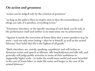 On action and greatness
“action can be judged only by the criterion of greatness”
“as long as the polis is there to inspire men to dare the extraordinary, all
things are safe; if it perishes, everything is lost.”
“Greatness, therefore, or the speciﬁc meaning of each deed, can lie only in
the performance itself and neither in its motivation nor its achievement.”
“Against it stands the conviction of homo faber that a man’s products may be
more—and not only more lasting—than he is himself, as well as the animal
laborans’ ﬁrm belief that life is the highest of all goods.”
“Both, therefore, are, strictly speaking, unpolitical, and will incline to
denounce action and speech as idleness, idle busybodyness and idle talk, and
generally will judge public activities in terms of their usefulness to
supposedly higher ends—to make the world more useful and more beautiful
in the case of homo faber, to make life easier and longer in the case of the
animal laborans.”
 