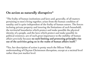 On action as naturally disruptive*
“The frailty of human institutions and laws and, generally, of all matters
pertaining to men’s living together, arises from the human condition of
natality and is quite independent of the frailty of human nature. The fences
inclosing private property and insuring the limitations of each household,
the territorial boundaries which protect and make possible the physical
identity of a people, and the laws which protect and make possible its
political existence, are of such great importance to the stability of human
affairs precisely because no such limiting and protecting principles rise
out of the activities going on in the realm of human affairs itself.”
*Yes, her description of action is pretty much the Silicon Valley
understanding of Clayton Christensen disruption, except at a societal level
rather than just market level.
 