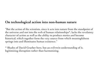 On technological action into non-human nature
“But the action of the scientists, since it acts into nature from the standpoint of
the universe and not into the web of human relationships*, lacks the revelatory
character of action as well as the ability to produce stories and become
historical, which together form the very source from which meaningfulness
springs into and illuminates human existence.”
* Shades of David Graeber here, but an evil-twin understanding of it,
legitimizing disruption rather than harmonizing.
 