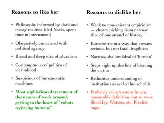 Reasons to like her
• Philosophy informed by dark and
messy realities (ﬂed Nazis, spent
time in internment)
• Obsessively concerned with
political agency
• Broad and deep idea of pluralism
• Contemptuous of politics of
victimhood
• Suspicious of bureaucratic
machines
• Most sophisticated treatment of
the nature of work around,
getting to the heart of “robots
replacing humans”
Reasons to dislike her
• Weak to non-existent empiricism
— cherry picking from narrow
slice of one strand of history
• Eurocentric in a way that creates
serious, but not fatal, fragilities
• Narrow, shallow ideal of ‘human’
• Steps right up the line of blaming
the victim
• Reductive understanding of
institutions as scaled households
• Probably racist/casteist by any
reasonable deﬁnition, but so were
Shockley, Watson, etc. Fixable
bugs.
 