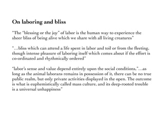On laboring and bliss
“The “blessing or the joy” of labor is the human way to experience the
sheer bliss of being alive which we share with all living creatures”
“…bliss which can attend a life spent in labor and toil or from the ﬂeeting,
though intense pleasure of laboring itself which comes about if the effort is
co-ordinated and rhythmically ordered”
“labor’s sense and value depend entirely upon the social conditions,”…as
long as the animal laborans remains in possession of it, there can be no true
public realm, but only private activities displayed in the open. The outcome
is what is euphemistically called mass culture, and its deep-rooted trouble
is a universal unhappiness”
 