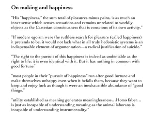 On making and happiness
“His “happiness,” the sum total of pleasures minus pains, is as much an
inner sense which senses sensations and remains unrelated to worldly
objects as the Cartesian consciousness that is conscious of its own activity.”
“If modern egoism were the ruthless search for pleasure (called happiness)
it pretends to be, it would not lack what in all truly hedonistic systems is an
indispensable element of argumentation—a radical justiﬁcation of suicide.”
“The right to the pursuit of this happiness is indeed as undeniable as the
right to life; it is even identical with it. But it has nothing in common with
good fortune”
“most people in their “pursuit of happiness” run after good fortune and
make themselves unhappy even when it befalls them, because they want to
keep and enjoy luck as though it were an inexhaustible abundance of “good
things.”
“utility established as meaning generates meaninglessness…Homo faber…
is just as incapable of understanding meaning as the animal laborans is
incapable of understanding instrumentality.”
 