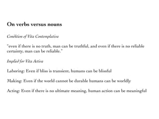 On verbs versus nouns
Condition of Vita Contemplativa
“even if there is no truth, man can be truthful, and even if there is no reliable
certainty, man can be reliable.”
Implied for Vita Activa
Laboring: Even if bliss is transient, humans can be blissful
Making: Even if the world cannot be durable humans can be worldly
Acting: Even if there is no ultimate meaning, human action can be meaningful
 