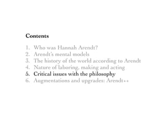 Contents
1. Who was Hannah Arendt?
2. Arendt’s mental models
3. The history of the world according to Arendt
4. Nature of laboring, making and acting
5. Critical issues with the philosophy
6. Augmentations and upgrades: Arendt++
 