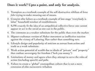 Does it work? Upto a point, and only for analysis.
1. Trumpism as a textbook example of the self-destructive nihilism of homo
faber trying to make meaning out of means.
2. Cronyist elite failure as a textbook example of late-stage “everybody is
labor” household mindset of establishment.
3. SJWs exactly ﬁt the idea of an antipolitical collective force: one cannot
appear or act in the social as one can in the public.
4. The commons as a weaker substitute for the public than even the market
5. Hipster-craftsman version of Maker movement as ineffective reaction
against the victory of Laboring Man rather than something new.
6. Lifestyle design and popularity of stoicism as retreat from action and
trade as a weak substitute.
7. Weak action potential of wealth due to ideals of “private” and “property”
that confuse sovereignty for freedom (“fuck you money”)
8. Limitations of money and agora when they attempt to serve the roles of
action (including speech) and polis
9. Failure to create a “global” cosmopolitan culture that is not a mere
extension of elite eurocentric tribalism
 