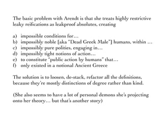 The basic problem with Arendt is that she treats highly restrictive
leaky reiﬁcations as leakproof absolutes, creating
a) impossible conditions for…
b) impossibly noble [aka “Dead Greek Male”] humans, within …
c) impossibly pure polities, engaging in…
d) impossibly tight notions of action…
e) to constitute “public action by humans” that…
f) only existed in a notional Ancient Greece
The solution is to loosen, de-stack, refactor all the deﬁnitions,
because they’re mostly distinctions of degree rather than kind.
(She also seems to have a lot of personal demons she’s projecting
onto her theory… but that’s another story)
 