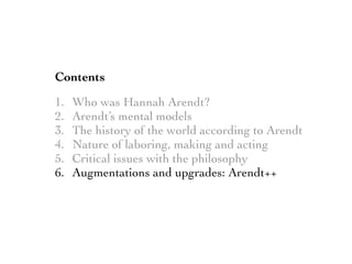 Contents
1. Who was Hannah Arendt?
2. Arendt’s mental models
3. The history of the world according to Arendt
4. Nature of laboring, making and acting
5. Critical issues with the philosophy
6. Augmentations and upgrades: Arendt++
 