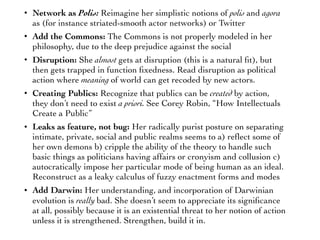 • Network as Polis: Reimagine her simplistic notions of polis and agora
as (for instance striated-smooth actor networks) or Twitter
• Add the Commons: The Commons is not properly modeled in her
philosophy, due to the deep prejudice against the social
• Disruption: She almost gets at disruption (this is a natural ﬁt), but
then gets trapped in function ﬁxedness. Read disruption as political
action where meaning of world can get recoded by new actors.
• Creating Publics: Recognize that publics can be created by action,
they don’t need to exist a priori. See Corey Robin, “How Intellectuals
Create a Public”
• Leaks as feature, not bug: Her radically purist posture on separating
intimate, private, social and public realms seems to a) reﬂect some of
her own demons b) cripple the ability of the theory to handle such
basic things as politicians having affairs or cronyism and collusion c)
autocratically impose her particular mode of being human as an ideal.
Reconstruct as a leaky calculus of fuzzy enactment forms and modes
• Add Darwin: Her understanding, and incorporation of Darwinian
evolution is really bad. She doesn’t seem to appreciate its signiﬁcance
at all, possibly because it is an existential threat to her notion of action
unless it is strengthened. Strengthen, build it in.
 
