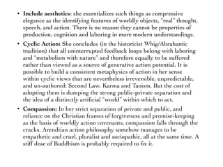 • Include aesthetics: she essentializes such things as compressive
elegance as the identifying features of worldly objects, “real” thought,
speech, and action. There is no reason they cannot be properties of
production, cognition and laboring in more modern understandings.
• Cyclic Action: She concludes (in the historicist Whig/Abrahamic
tradition) that all uninterrupted feedback loops belong with laboring
and “metabolism with nature” and therefore equally to be suffered
rather than viewed as a source of generative action potential. It is
possible to build a consistent metaphysics of action in her sense
within cyclic views that are nevertheless irreversible, unpredictable,
and un-authored: Second Law, Karma and Taoism. But the cost of
adopting them is dumping the strong public-private separation and
the idea of a distinctly artiﬁcial “world” within which to act.
• Compassion: In her strict separation of private and public, and
reliance on the Christian frames of forgiveness and promise-keeping
as the basis of worldly action covenants, compassion falls through the
cracks. Arendtian action philosophy somehow manages to be
empathetic and cruel, pluralist and sociopathic, all at the same time. A
stiff dose of Buddhism is probably required to ﬁx it.
 