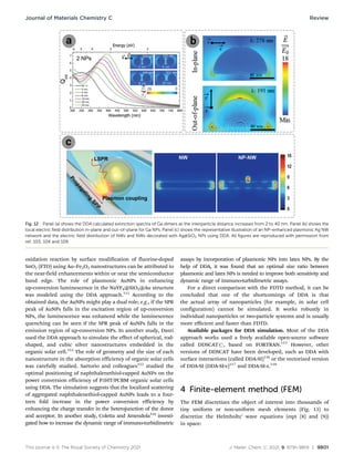 This journal is © The Royal Society of Chemistry 2021 J. Mater. Chem. C, 2021, 9, 9791–9819 | 9801
oxidation reaction by surface modification of fluorine-doped
SnO2 (FTO) using Au–Fe2O3 nanostructures can be attributed to
the near-field enhancements within or near the semiconductor
band edge. The role of plasmonic AuNPs in enhancing
up-conversion luminescence in the NaYF4@SiO2@Au structure
was modeled using the DDA approach.111
According to the
obtained data, the AuNPs might play a dual role; e.g., if the SPR
peak of AuNPs falls in the excitation region of up-conversion
NPs, the luminescence was enhanced while the luminescence
quenching can be seen if the SPR peak of AuNPs falls in the
emission region of up-conversion NPs. In another study, Dasri
used the DDA approach to simulate the effect of spherical, rod-
shaped, and cubic silver nanostructures embedded in the
organic solar cell.112
The role of geometry and the size of each
nanostructure in the absorption efficiency of organic solar cells
was carefully studied. Sartorio and colleagues113
studied the
optimal positioning of naphthalenethiol-capped AuNPs on the
power conversion efficiency of P3HT/PCBM organic solar cells
using DDA. The simulation suggests that the localized scattering
of aggregated naphthalenethiol-capped AuNPs leads to a four-
teen fold increase in the power conversion efficiency by
enhancing the charge transfer in the heterojunction of the donor
and acceptor. In another study, Coletta and Amendola114
investi-
gated how to increase the dynamic range of immuno-turbidimetric
assays by incorporation of plasmonic NPs into latex NPs. By the
help of DDA, it was found that an optimal size ratio between
plasmonic and latex NPs is needed to improve both sensitivity and
dynamic range of immuno-turbidimetric assays.
For a direct comparison with the FDTD method, it can be
concluded that one of the shortcomings of DDA is that
the actual array of nanoparticles (for example, in solar cell
configuration) cannot be simulated. It works robustly in
individual nanoparticles or two-particle systems and is usually
more eﬃcient and faster than FDTD.
Available packages for DDA simulation. Most of the DDA
approach works used a freely available open-source software
called DDSCATr, based on FORTRAN.115
However, other
versions of DDSCAT have been developed, such as DDA with
surface interactions (called DDA-SI)116
or the vectorized version
of DDA-SI (DDA-SI-v)117
and DDA-SI-z.118
4 Finite-element method (FEM)
The FEM discretizes the object of interest into thousands of
tiny uniform or non-uniform mesh elements (Fig. 13) to
discretize the Helmholtz’ wave equations (eqn (8) and (9))
in space:
Fig. 12 Panel (a) shows the DDA calculated extinction spectra of Ga dimers as the interparticle distance increases from 2 to 40 nm. Panel (b) shows the
local electric field distribution in-plane and out-of-plane for Ga NPs. Panel (c) shows the representative illustration of an NP-enhanced plasmonic Ag NW
network and the electric field distribution of NWs and NWs decorated with Ag@SiO2 NPs using DDA. All figures are reproduced with permission from
ref. 103, 104 and 109.
Journal of Materials Chemistry C Review
 
