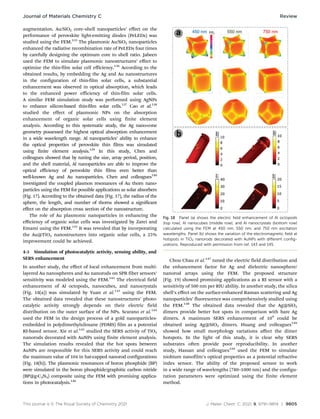This journal is © The Royal Society of Chemistry 2021 J. Mater. Chem. C, 2021, 9, 9791–9819 | 9805
augmentation. Au/SiO2 core–shell nanoparticles’ effect on the
performance of perovskite light-emitting diodes (PeLEDs) was
studied using the FEM.135
The plasmonic Au/SiO2 nanoparticles
enhanced the radiative recombination rate of PeLEDs four times
by carefully designing the optimum core to shell ratio. Jabeen
used the FEM to simulate plasmonic nanostructures’ effect to
optimize the thin-film solar cell efficiency.136
According to the
obtained results, by embedding the Ag and Au nanostructures
in the configuration of thin-film solar cells, a substantial
enhancement was observed in optical absorption, which leads
to the enhanced power efficiency of thin-film solar cells.
A similar FEM simulation study was performed using AgNPs
to enhance silicon-based thin-film solar cells.137
Cao et al.138
studied the effect of plasmonic NPs on the absorption
enhancement of organic solar cells using finite element
analysis. According to this systematic study, the Ag nano-cone
geometry possessed the highest optical absorption enhancement
in a wide wavelength range. Al nanoparticles’ ability to enhance
the optical properties of perovskite thin films was simulated
using finite element analysis.139
In this study, Chen and
colleagues showed that by tuning the size, array period, position,
and the shell material, Al nanoparticles are able to improve the
optical efficiency of perovskite thin films even better than
well-known Ag and Au nanoparticles. Chen and colleagues140
investigated the coupled plasmon resonances of Au thorn nano-
particles using the FEM for possible applications as solar absorbers
(Fig. 17). According to the obtained data (Fig. 17), the radius of the
sphere, the length, and number of thorns showed a significant
effect on the absorption cross section of the nanostructure.
The role of Au plasmonic nanoparticles in enhancing the
eﬃciency of organic solar cells was investigated by Zarei and
Emami using the FEM.141
It was revealed that by incorporating
the Au@TiO2 nanostructures into organic solar cells, a 25%
improvement could be achieved.
4-3 Simulation of photocatalytic activity, sensing ability, and
SERS enhancement
In another study, the eﬀect of local enhancement from multi-
layered Au nanospheres and Au nanorods on SPR fiber sensors’
sensitivity was modeled using the FEM.142
The electrical field
enhancement of Al octopods, nanocubes, and nanocrystals
(Fig. 18(a)) was simulated by Yuan et al.143
using the FEM.
The obtained data revealed that these nanostructures’ photo-
catalytic activity strongly depends on their electric field
distribution on the outer surface of the NPs. Scarano et al.144
used the FEM in the design process of a gold nanoparticles-
embedded in polydimethylsiloxane (PDMS) film as a potential
RI-based sensor. Xie et al.145
studied the SERS activity of TiO2
nanorods decorated with AuNPs using finite element analysis.
The simulation results revealed that the hot spots between
AuNPs are responsible for this SERS activity and could reach
the maximum value of 104 in hat-capped nanorod configurations
(Fig. 18(b)). The plasmonic resonances of boron phosphide (BP)
were simulated in the boron phosphide/graphitic carbon nitride
(BP@g-C3N4) composite using the FEM with promising applica-
tions in photocatalysis.146
Chou Chau et al.147
tuned the electric field distribution and
the enhancement factor for Ag and dielectric nanosphere/
nanorod arrays using the FEM. The proposed structure
(Fig. 19) showed promising applications as a RI sensor with a
sensitivity of 500 nm per RIU ability. In another study, the silica
shell’s eﬀect on the surface-enhanced Raman scattering and Ag
nanoparticles’ fluorescence was comprehensively studied using
the FEM.148
The obtained data revealed that the Ag@SiO2
dimers provide better hot spots in comparison with bare Ag
dimers. A maximum SERS enhancement of 109
could be
obtained using Ag@SiO2 dimers. Huang and colleagues149
showed how small morphology variations aﬀect the dimer
hotspots. In the light of this study, it is clear why SERS
substrates often provide poor reproducibility. In another
study, Hassan and colleagues150
used the FEM to simulate
niobium nanofilm’s optical properties as a potential refractive
index sensor. The ability of the proposed sensor to work
in a wide range of wavelengths (780–1000 nm) and the configu-
ration parameters were optimized using the finite element
method.
Fig. 18 Panel (a) shows the electric field enhancement of Al octopods
(top row), Al nanocubes (middle row), and Al nanocrystals (bottom row)
calculated using the FEM at 450 nm, 550 nm, and 750 nm excitation
wavelengths. Panel (b) shows the variation of the electromagnetic field at
hotspots in TiO2 nanorods decorated with AuNPs with diﬀerent config-
urations. Reproduced with permission from ref. 143 and 145.
Journal of Materials Chemistry C Review
 