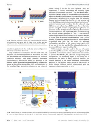 9794 | J. Mater. Chem. C, 2021, 9, 9791–9819 This journal is © The Royal Society of Chemistry 2021
simulation application in the pre-design process of plasmon-
enhanced solar cells is discussed.
Singh and Verma39
simulated a thin-film GaAs solar cell
decorated with metal nanoparticles on the surface. The solar
cell performance was evaluated by calculating the enhanced
conversion eﬃciency, total power absorbed, absorption
enhancement (g), and current density (J). According to the
obtained results, Al nanoparticles showed superior enhancement
among Ag, Au, and Cu nanoparticles, which can be attributed to
the broadband light absorption enhancement and enhanced
current density of Al over the solar spectrum. They also
implemented a similar methodology for designing AgNP-
decorated GaAs thin-film solar cells.40
Day and Khaled Rauf41
simulated a periodic array of In nanoparticles on thin-film silicon
solar cells using FDTD and obtained nearly 40% light absorption
enhancement. According to the received data, the separation
distance between NPs and the size of In NPs play a crucial role
in the final light absorption enhancement. Tabrizi and Pahlevan42
performed a similar study on silicon thin-film solar cells using
AgNPs as an anti-reflective layer. FDTD results showed that in the
presence of AgNPs and the coupling between photonic and
plasmonic modes, the light absorption eﬃciency of conventional
silicon thin-film solar cells improved by 92%. Such methodology
was also used in DSSCs by Sreeja et al.,43
and a 17.55% increase in
the eﬃciency of solar-cells was observed in the presence of AgNPs
in the size range of 50–80 nm. Sreeja and Pesala44
used FDTD to
simulate the plasmonic power enhancement in betanin–lawsone
co-sensitized solar cells. Fig. 4(a) shows the schematic
configuration. According to the obtained data, AgNPs with
20 nm and 60 nm size are ideal for enhanced absorption by
lawsone and betanin, respectively (Fig. 4(b)).
FDTD simulation was also used in the case of organic
photovoltaic (OPV) solar cells. For instance, Vangelidis et al.45
used FDTD to examine the optical enhancement mechanisms
of practical PCDTBT:PC70BM OPV cells incorporating metal
nanoparticles. The noteworthy aspect of this study was to
diﬀerentiate the eﬀect of LSPR near-field focusing and
far-field scattering in the optical absorption enhancement.
According to the obtained results, dense or sparse arrays of
AgNPs showed diﬀerent optical enhancement with the
maximum enhancement value of 20%.
Fig. 4 Panel (a) shows the bimodal distribution of 20 nm and 60 nm AgNPs incorporated in the betanin–lawsone sensitized solar cell photoanode. Panel
(b) shows the power absorption density map for the betanin and lawsone photoelectrode, respectively. Reproduced with permission from ref. 44.
Fig. 3 Schematic illustration of organic solar cells embedded with plasmonic
nanostructures in (a) an active layer, (b) charge carrier transport layer, and
(c) photoactive layer. Modified reproduction with permission from ref. 38.
Review Journal of Materials Chemistry C
 