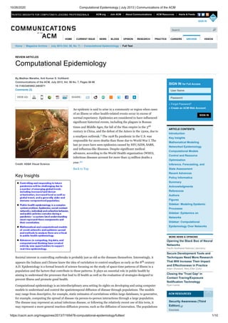 10/26/2020 Computational Epidemiology | July 2013 | Communications of the ACM
https://cacm.acm.org/magazines/2013/7/165478-computational-epidemiology/fulltext 1/10
REVIEW ARTICLES
Computational Epidemiology
VIEW AS: SHARE:
Credit: AS&K Visual Science
By Madhav Marathe, Anil Kumar S. Vullikanti
Communications of the ACM, July 2013, Vol. 56 No. 7, Pages 88-96
10.1145/2483852.2483871
Comments (2)
An epidemic is said to arise in a community or region when cases
of an illness or other health-related events occur in excess of
normal expectancy. Epidemics are considered to have influenced
significant historical events, including the plagues in Roman
times and Middle Ages, the fall of the Han empire in the 3rd
century in China, and the defeat of the Aztecs in the 1500s, due to
a smallpox outbreak.9 The 1918 flu pandemic in the U.S. was
responsible for more deaths than those due to World War I. The
last 50 years have seen epidemics caused by HIV/AIDS, SARS,
and influenza-like illnesses. Despite significant medical
advances, according to the World Health organization (WHO),
infectious diseases account for more than 13 million deaths a
year.44
Back to Top
Key Insights
Societal interest in controlling outbreaks is probably just as old as the diseases themselves. Interestingly, it
appears the Indians and Chinese knew the idea of variolation to control smallpox as early as the 8th century
A.D. Epidemiology is a formal branch of science focusing on the study of space-time patterns of illness in a
population and the factors that contribute to these patterns. It plays an essential role in public health by
aiming to understand the processes that lead to ill health as well as the evaluation of strategies designed to
prevent illness and promote good health.
Computational epidemiology is an interdisciplinary area setting its sights on developing and using computer
models to understand and control the spatiotemporal diffusion of disease through populations. The models
may range from descriptive, for example, static estimates of correlations within large databases, to generative,
for example, computing the spread of disease via person-to-person interactions through a large population.
The disease may represent an actual infectious disease, or following the relatively recent use of this term, it
may represent a more general reaction-diffusion process, such as the diffusion of innovation. The populations
SIGN IN
SIGN IN for Full Access
» Forgot Password?
» Create an ACM Web Account
ARTICLE CONTENTS:
Introduction
Key Insights
Mathematical Modeling
Networked Epidemiology
Computational Models
Control and Resource
Optimization
Inference, Forecasting, and
State Assessment
Recent Advances
Policy Informatics
Summary
Acknowledgments
References
Authors
Figures
Sidebar: Modeling Epidemic
Processes
Sidebar: Epidemics on
Networks
Sidebar: Computational
Epidemiology Over Networks
MORE NEWS & OPINIONS
Opening the Black Box of Neural
Networks
Pacific Northwest National Laboratory
Secure Development Tools and
Techniques Need More Research
That Will Increase Their Impact
and Effectiveness in Practice
Adam Shostack, Mary Ellen Zurko
Closing the 'Trust Gap' in
Contact Tracing/Exposure
Notification Technology
Ryan Carrier
ACM RESOURCES
Home / Magazine Archive / July 2013 (Vol. 56, No. 7) / Computational Epidemiology / Full Text
Security Awareness (Third
Edition)
Courses
User Name
Password
ACM.org Join ACM About Communications ACM Resources Alerts & Feeds
HOME VIDEOS
SIGN IN
Search
CURRENT ISSUE NEWS BLOGS OPINION RESEARCH PRACTICE CAREERS ARCHIVE
 