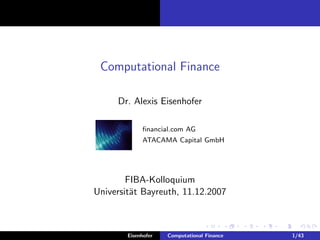 Computational Finance

     Dr. Alexis Eisenhofer

             ﬁnancial.com AG
             ATACAMA Capital GmbH




        FIBA-Kolloquium
Universit¨t Bayreuth, 11.12.2007
         a



        Eisenhofer   Computational Finance   1/43
 