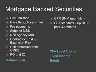 Mortgage Backed Securities
Securitization
 Pass through securities
 Pre payments
 Stripped MBS
 Non Agency MBS
 Contraction Risk &
Extension Risk
 Call protection from
CMBS
 PO and IO


Qcfinance.in




CPR SMM (monthly))
PSA standard – up till 30
post 30 months

CFA Level 2 Exam
Fixed Income
Bonds

 