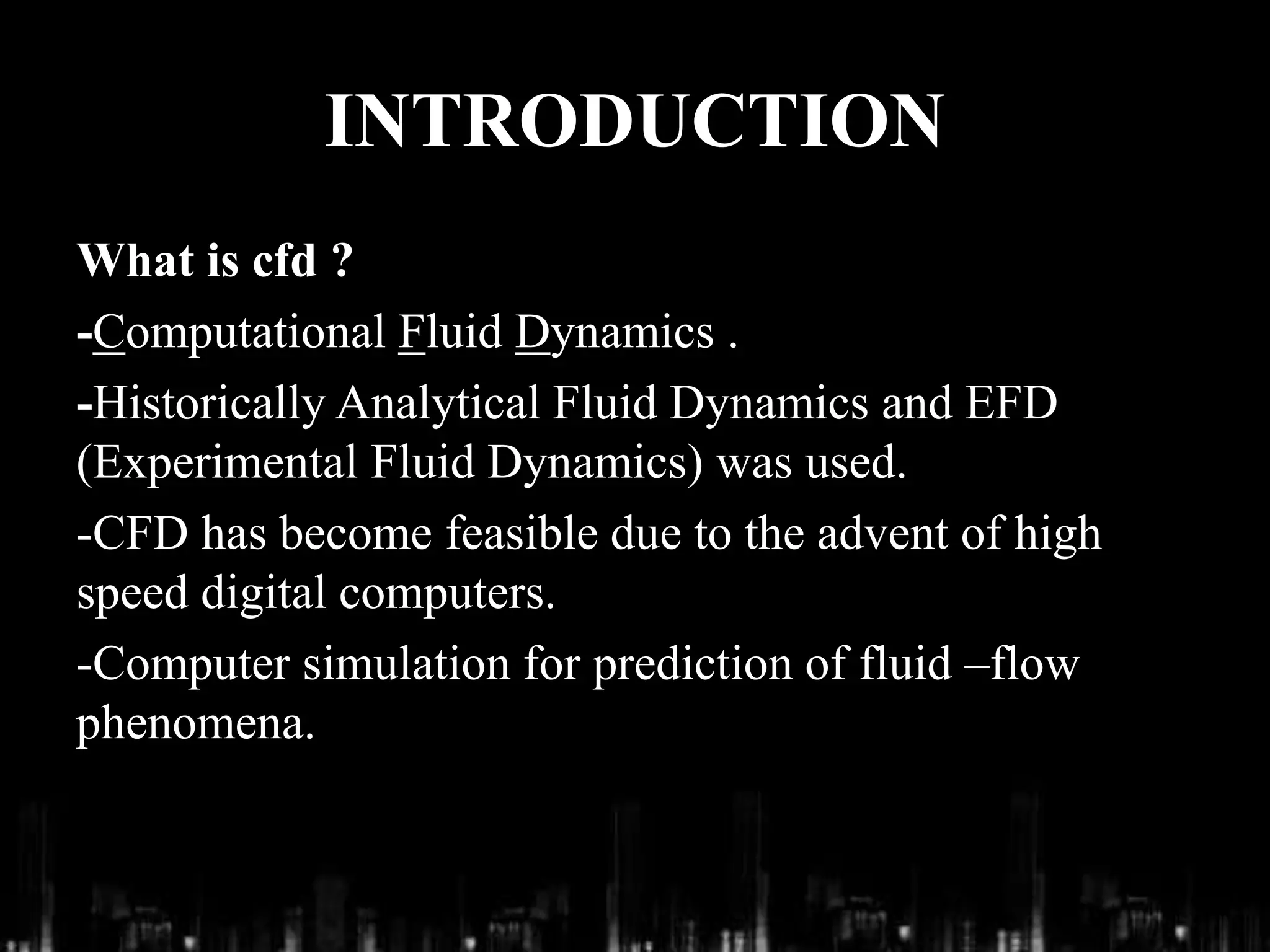 INTRODUCTION
What is cfd ?
-Computational Fluid Dynamics .
-Historically Analytical Fluid Dynamics and EFD
(Experimental Fluid Dynamics) was used.
-CFD has become feasible due to the advent of high
speed digital computers.
-Computer simulation for prediction of fluid –flow
phenomena.
 