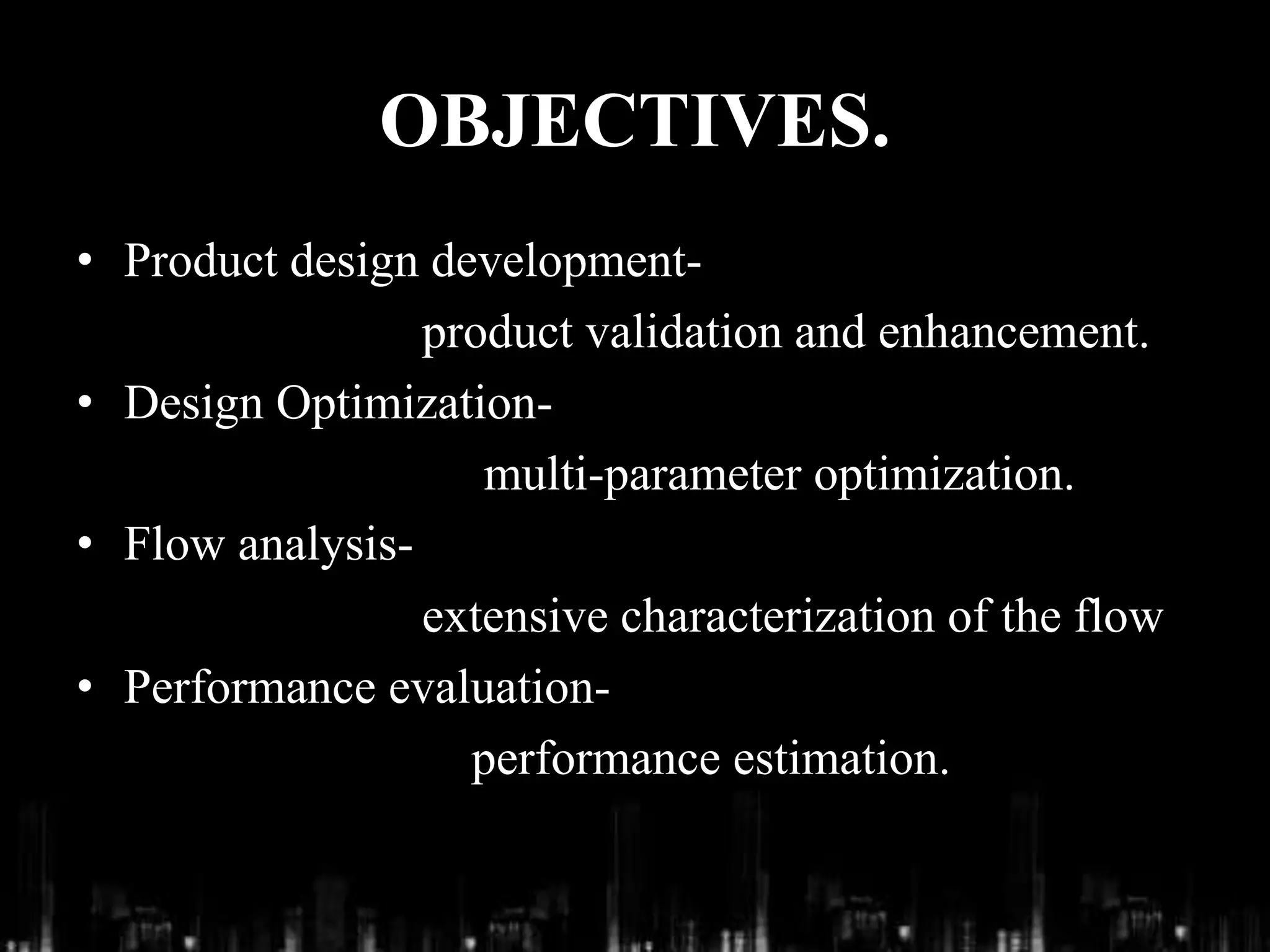 OBJECTIVES.
• Product design development-
product validation and enhancement.
• Design Optimization-
multi-parameter optimization.
• Flow analysis-
extensive characterization of the flow
• Performance evaluation-
performance estimation.
 