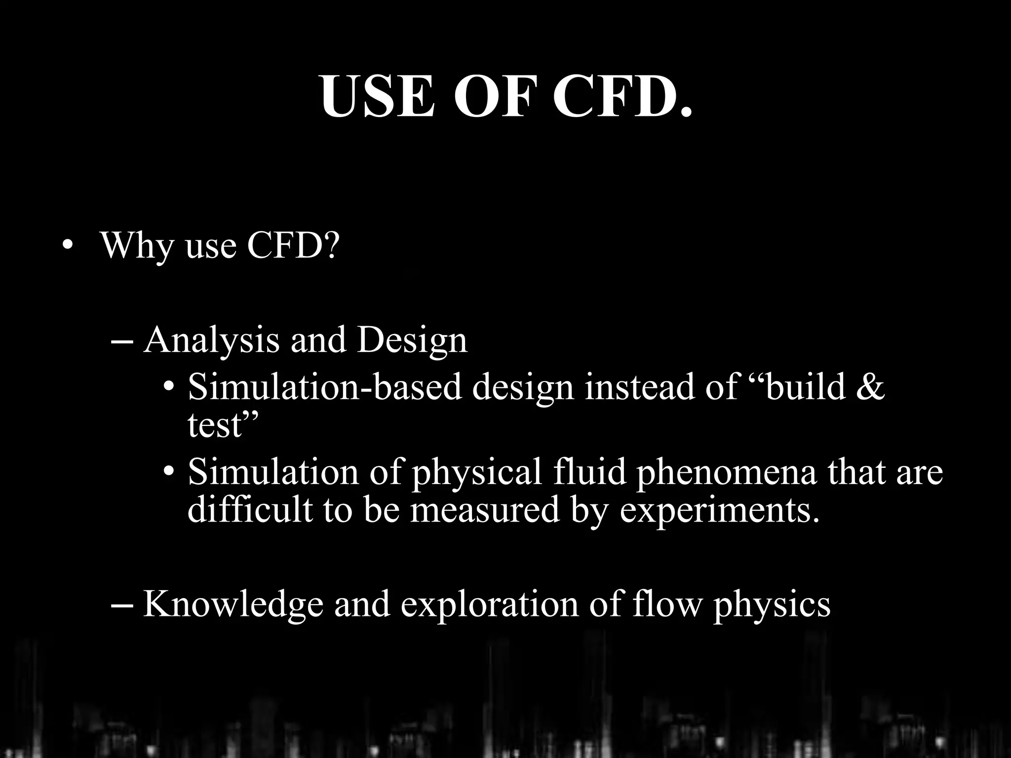 USE OF CFD.
• Why use CFD?
– Analysis and Design
• Simulation-based design instead of “build &
test”
• Simulation of physical fluid phenomena that are
difficult to be measured by experiments.
– Knowledge and exploration of flow physics
 