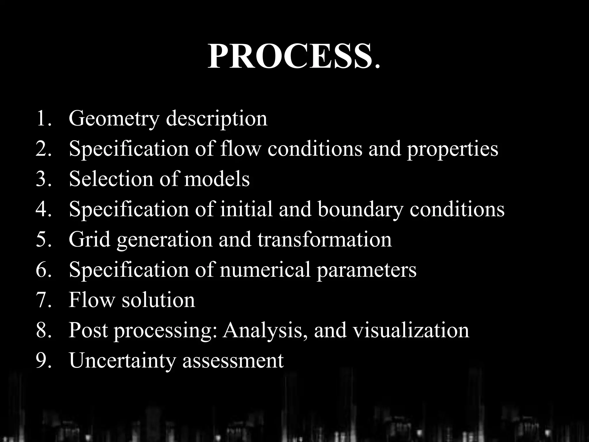 PROCESS.
1. Geometry description
2. Specification of flow conditions and properties
3. Selection of models
4. Specification of initial and boundary conditions
5. Grid generation and transformation
6. Specification of numerical parameters
7. Flow solution
8. Post processing: Analysis, and visualization
9. Uncertainty assessment
 