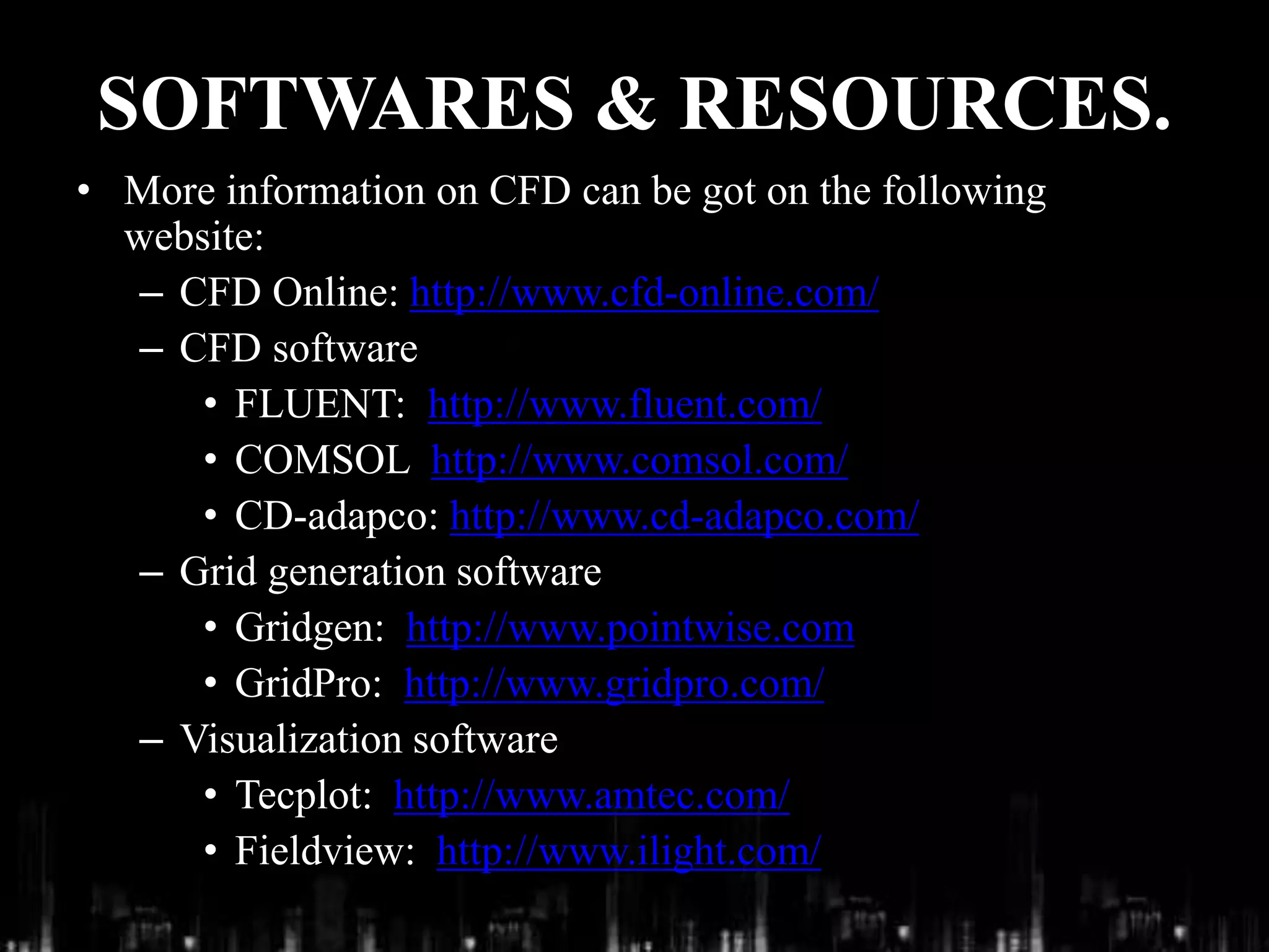 SOFTWARES & RESOURCES.
• More information on CFD can be got on the following
website:
– CFD Online: http://www.cfd-online.com/
– CFD software
• FLUENT: http://www.fluent.com/
• COMSOL http://www.comsol.com/
• CD-adapco: http://www.cd-adapco.com/
– Grid generation software
• Gridgen: http://www.pointwise.com
• GridPro: http://www.gridpro.com/
– Visualization software
• Tecplot: http://www.amtec.com/
• Fieldview: http://www.ilight.com/
 
