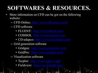 SOFTWARES & RESOURCES.
• More information on CFD can be got on the following
website:
– CFD Online: http://www.cfd-online.com/
– CFD software
• FLUENT: http://www.fluent.com/
• COMSOL http://www.comsol.com/
• CD-adapco: http://www.cd-adapco.com/
– Grid generation software
• Gridgen: http://www.pointwise.com
• GridPro: http://www.gridpro.com/
– Visualization software
• Tecplot: http://www.amtec.com/
• Fieldview: http://www.ilight.com/
 
