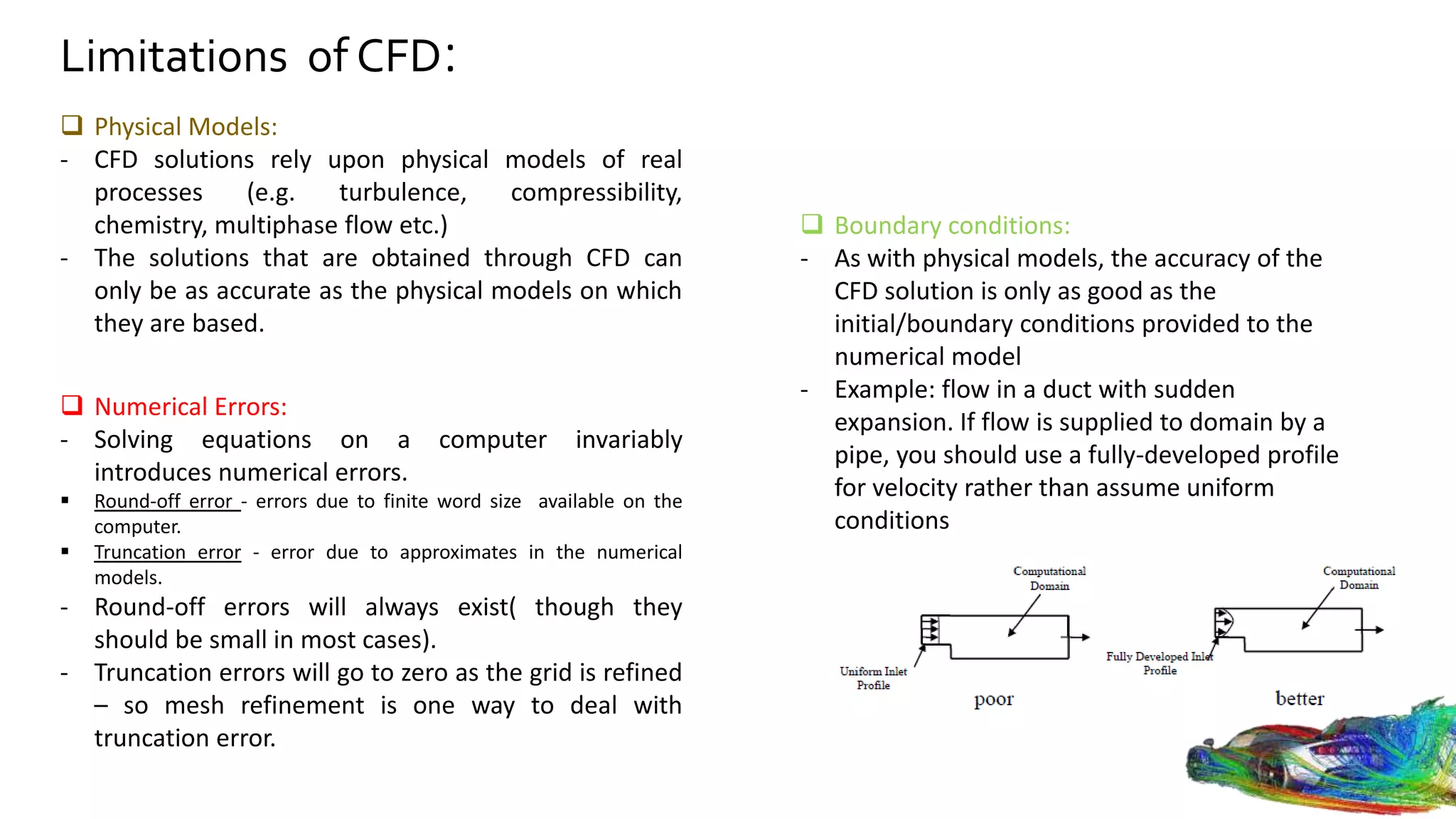 Limitations of CFD:
 Physical Models:
- CFD solutions rely upon physical models of real
processes (e.g. turbulence, compressibility,
chemistry, multiphase flow etc.)
- The solutions that are obtained through CFD can
only be as accurate as the physical models on which
they are based.
 Numerical Errors:
- Solving equations on a computer invariably
introduces numerical errors.
 Round-off error - errors due to finite word size available on the
computer.
 Truncation error - error due to approximates in the numerical
models.
- Round-off errors will always exist( though they
should be small in most cases).
- Truncation errors will go to zero as the grid is refined
– so mesh refinement is one way to deal with
truncation error.
 Boundary conditions:
- As with physical models, the accuracy of the
CFD solution is only as good as the
initial/boundary conditions provided to the
numerical model
- Example: flow in a duct with sudden
expansion. If flow is supplied to domain by a
pipe, you should use a fully-developed profile
for velocity rather than assume uniform
conditions
 