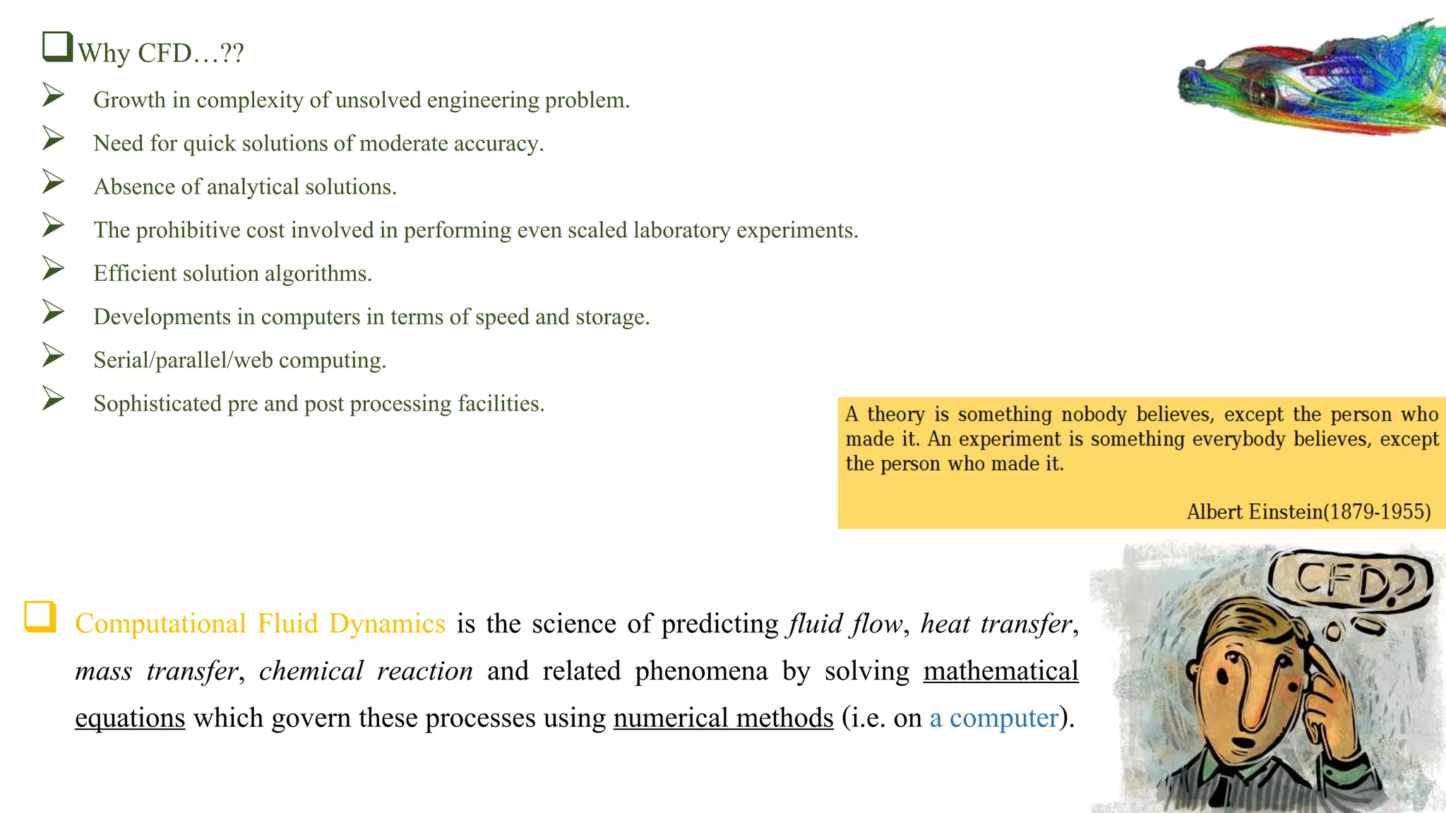  Computational Fluid Dynamics is the science of predicting fluid flow, heat transfer,
mass transfer, chemical reaction and related phenomena by solving mathematical
equations which govern these processes using numerical methods (i.e. on a computer).
Why CFD…??
 Growth in complexity of unsolved engineeringproblem.
 Need for quick solutionsof moderate accuracy.
 Absence of analytical solutions.
 The prohibitive cost involvedin performing evenscaled laboratoryexperiments.
 Efficient solutionalgorithms.
 Developments in computersin terms of speed and storage.
 Serial/parallel/web computing.
 Sophisticated pre and post processing facilities.
 